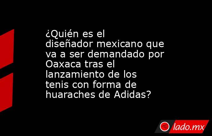 ¿Quién es el diseñador mexicano que va a ser demandado por Oaxaca tras el lanzamiento de los tenis con forma de huaraches de Adidas?. Noticias en tiempo real