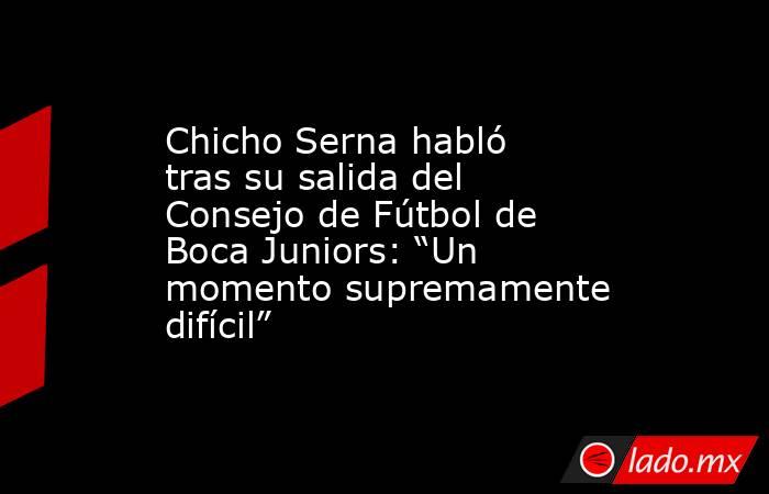 Chicho Serna habló tras su salida del Consejo de Fútbol de Boca Juniors: “Un momento supremamente difícil”. Noticias en tiempo real