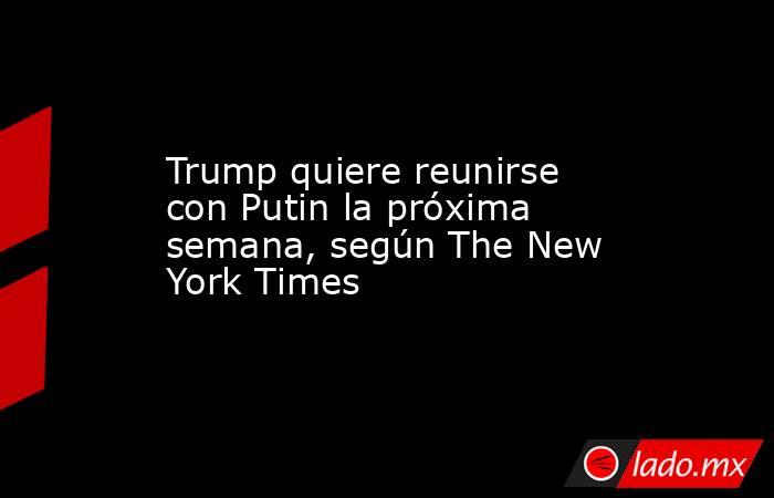 Trump quiere reunirse con Putin la próxima semana, según The New York Times . Noticias en tiempo real