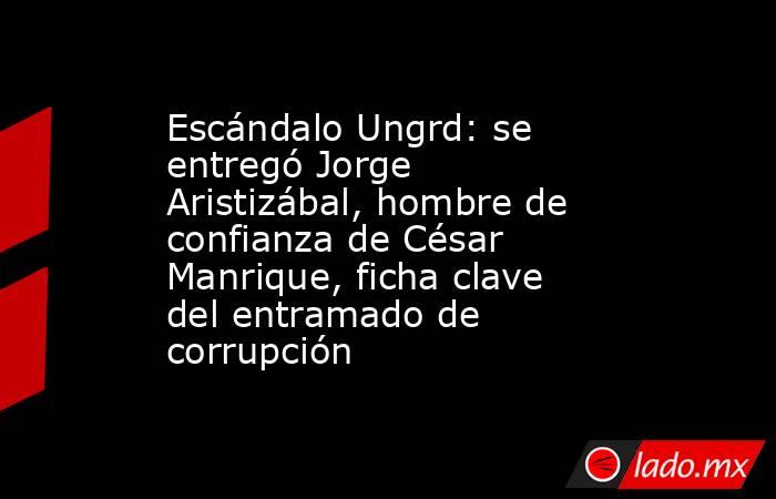 Escándalo Ungrd: se entregó Jorge Aristizábal, hombre de confianza de César Manrique, ficha clave del entramado de corrupción. Noticias en tiempo real