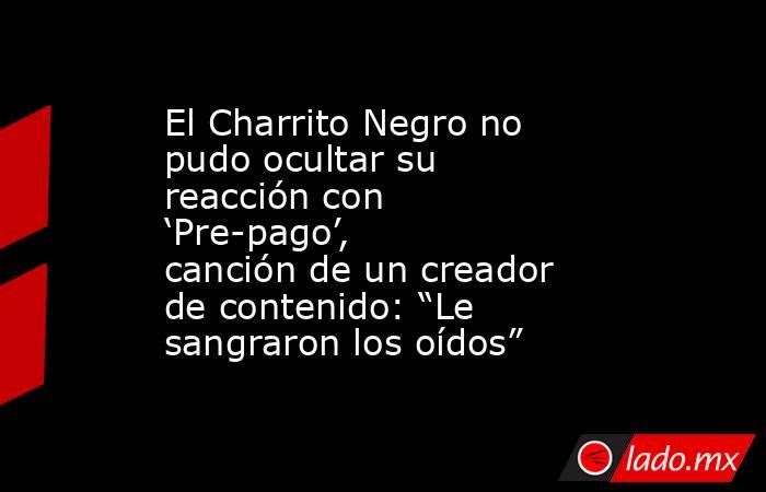 El Charrito Negro no pudo ocultar su reacción con  ‘Pre-pago’, canción de un creador de contenido: “Le sangraron los oídos”. Noticias en tiempo real