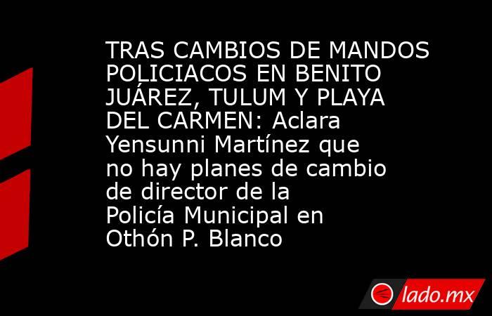 TRAS CAMBIOS DE MANDOS POLICIACOS EN BENITO JUÁREZ, TULUM Y PLAYA DEL CARMEN: Aclara Yensunni Martínez que no hay planes de cambio de director de la Policía Municipal en Othón P. Blanco. Noticias en tiempo real