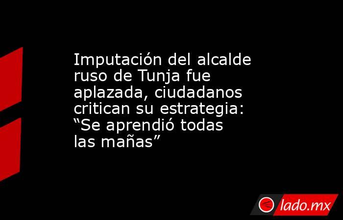 Imputación del alcalde ruso de Tunja fue aplazada, ciudadanos critican su estrategia: “Se aprendió todas las mañas”. Noticias en tiempo real