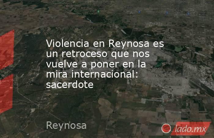 Violencia en Reynosa es un retroceso que nos vuelve a poner en la mira internacional: sacerdote. Noticias en tiempo real