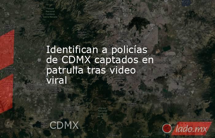 Identifican a policías de CDMX captados en patrulla tras video viral. Noticias en tiempo real