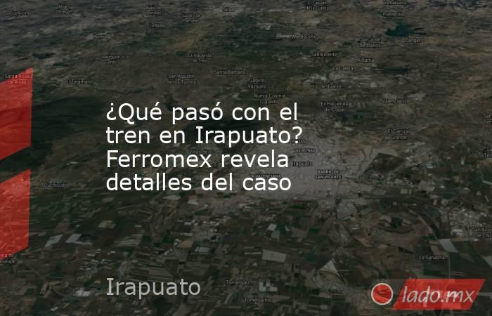 ¿Qué pasó con el tren en Irapuato? Ferromex revela detalles del caso. Noticias en tiempo real