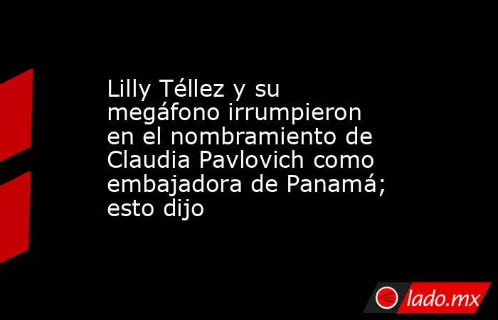 Lilly Téllez y su megáfono irrumpieron en el nombramiento de Claudia Pavlovich como embajadora de Panamá; esto dijo. Noticias en tiempo real