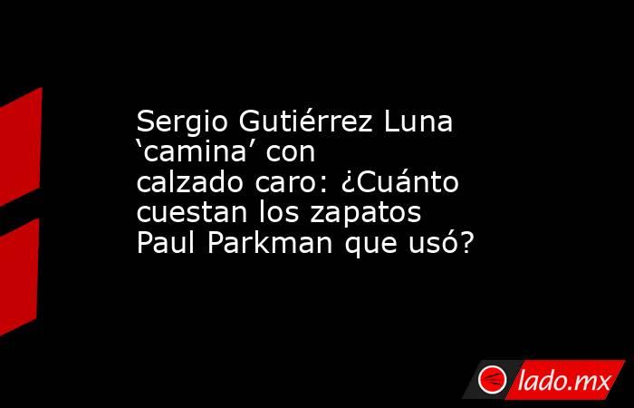 Sergio Gutiérrez Luna ‘camina’ con calzado caro: ¿Cuánto cuestan los zapatos Paul Parkman que usó?. Noticias en tiempo real
