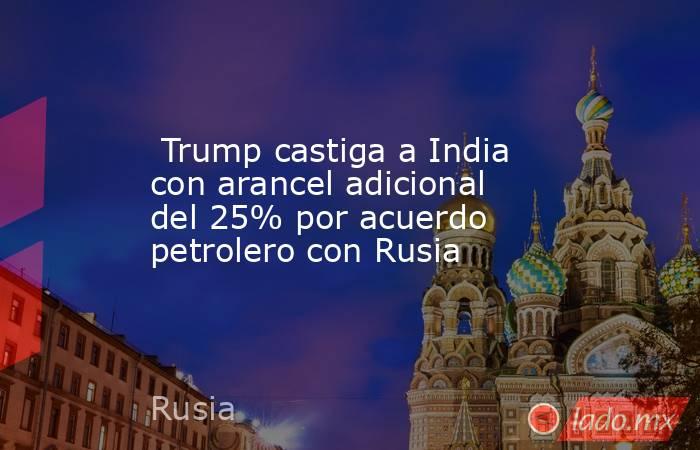  Trump castiga a India con arancel adicional del 25% por acuerdo petrolero con Rusia. Noticias en tiempo real