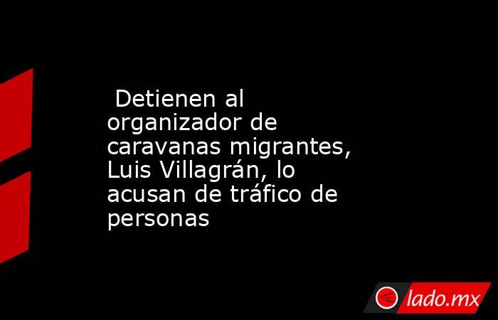  Detienen al organizador de caravanas migrantes, Luis Villagrán, lo acusan de tráfico de personas. Noticias en tiempo real