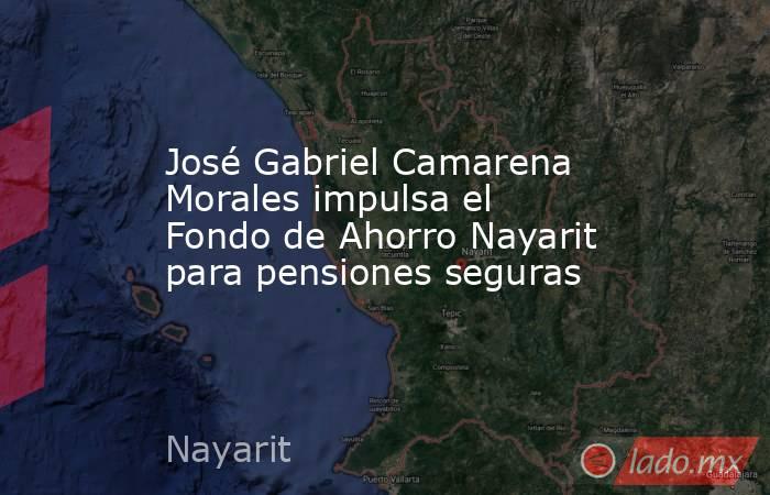 José Gabriel Camarena Morales impulsa el Fondo de Ahorro Nayarit para pensiones seguras. Noticias en tiempo real