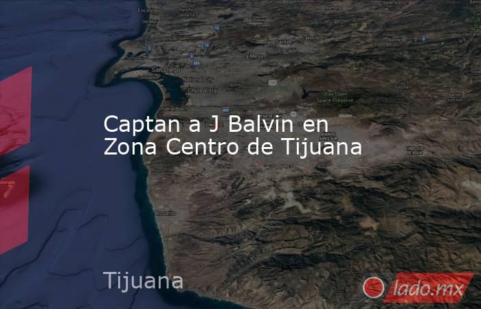Captan a J Balvin en Zona Centro de Tijuana . Noticias en tiempo real