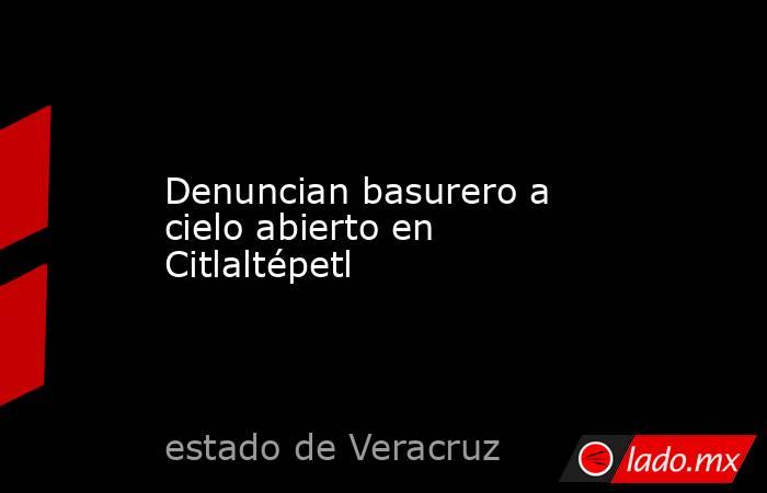 Denuncian basurero a cielo abierto en Citlaltépetl. Noticias en tiempo real