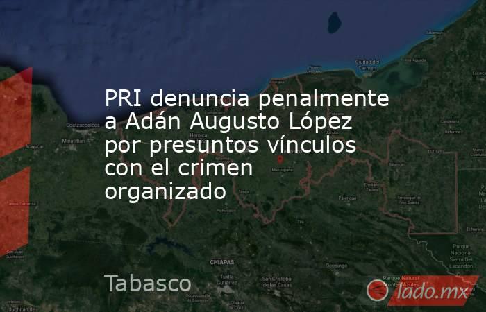 PRI denuncia penalmente a Adán Augusto López por presuntos vínculos con el crimen organizado. Noticias en tiempo real