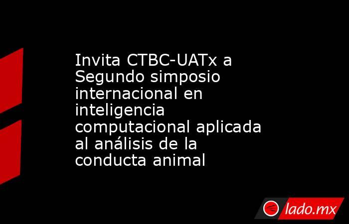 Invita CTBC-UATx a Segundo simposio internacional en inteligencia computacional aplicada al análisis de la conducta animal. Noticias en tiempo real