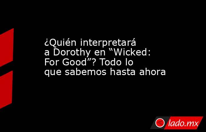 ¿Quién interpretará a Dorothy en “Wicked: For Good”? Todo lo que sabemos hasta ahora. Noticias en tiempo real