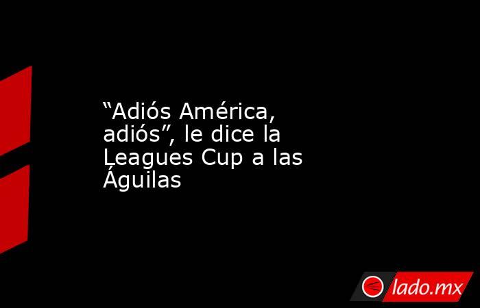 “Adiós América, adiós”, le dice la Leagues Cup a las Águilas. Noticias en tiempo real