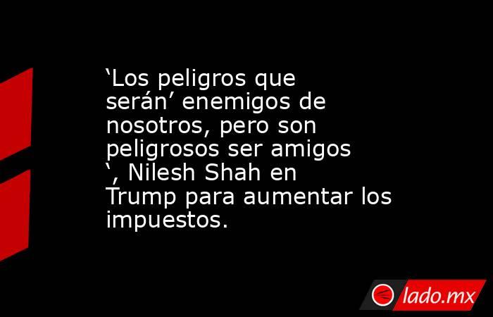 ‘Los peligros que serán’ enemigos de nosotros, pero son peligrosos ser amigos ‘, Nilesh Shah en Trump para aumentar los impuestos.. Noticias en tiempo real