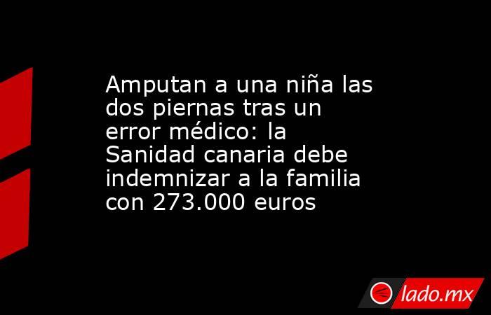 Amputan a una niña las dos piernas tras un error médico: la Sanidad canaria debe indemnizar a la familia con 273.000 euros. Noticias en tiempo real