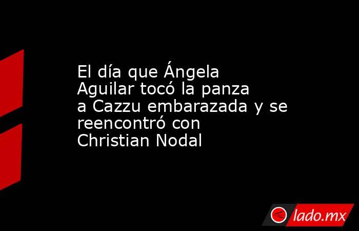 El día que Ángela Aguilar tocó la panza a Cazzu embarazada y se reencontró con Christian Nodal. Noticias en tiempo real