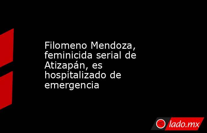 Filomeno Mendoza, feminicida serial de Atizapán, es hospitalizado de emergencia. Noticias en tiempo real