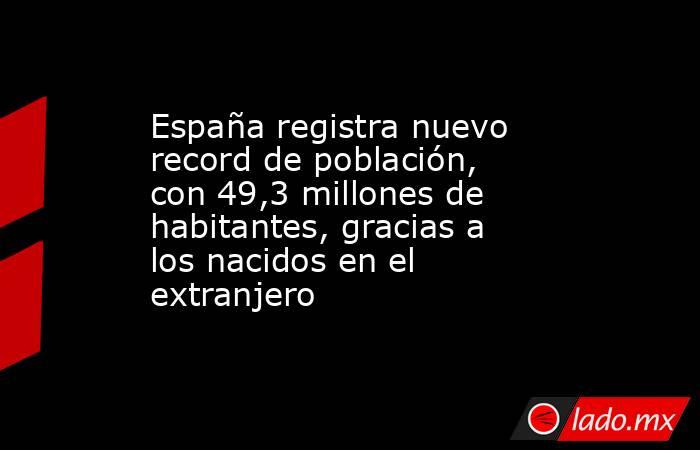 España registra nuevo record de población, con 49,3 millones de habitantes, gracias a los nacidos en el extranjero. Noticias en tiempo real