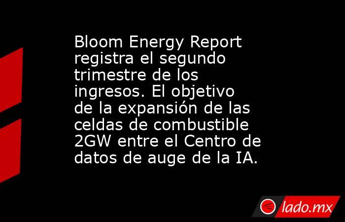 Bloom Energy Report registra el segundo trimestre de los ingresos. El objetivo de la expansión de las celdas de combustible 2GW entre el Centro de datos de auge de la IA.. Noticias en tiempo real
