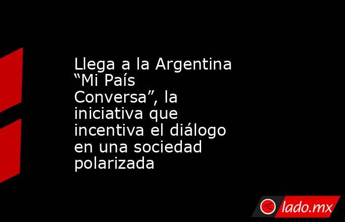 Llega a la Argentina “Mi País Conversa”, la iniciativa que incentiva el diálogo en una sociedad polarizada. Noticias en tiempo real