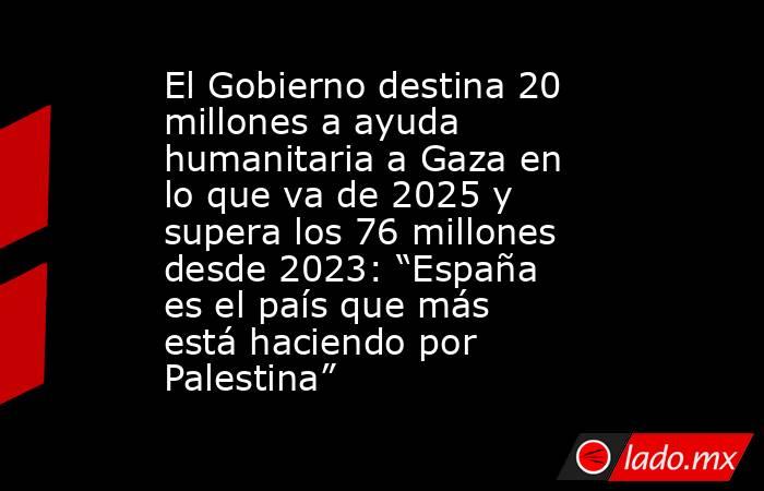 El Gobierno destina 20 millones a ayuda humanitaria a Gaza en lo que va de 2025 y supera los 76 millones desde 2023: “España es el país que más está haciendo por Palestina”. Noticias en tiempo real
