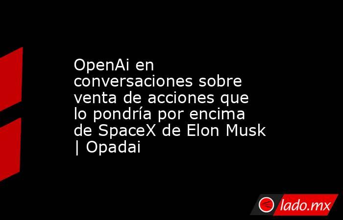 OpenAi en conversaciones sobre venta de acciones que lo pondría por encima de SpaceX de Elon Musk | Opadai. Noticias en tiempo real