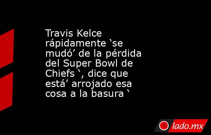 Travis Kelce rápidamente ‘se mudó’ de la pérdida del Super Bowl de Chiefs ‘, dice que está’ arrojado esa cosa a la basura ‘. Noticias en tiempo real