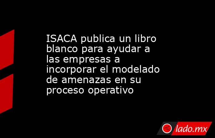 ISACA publica un libro blanco para ayudar a las empresas a incorporar el modelado de amenazas en su proceso operativo. Noticias en tiempo real