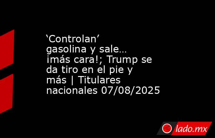 ‘Controlan’ gasolina y sale… ¡más cara!; Trump se da tiro en el pie y más | Titulares nacionales 07/08/2025. Noticias en tiempo real