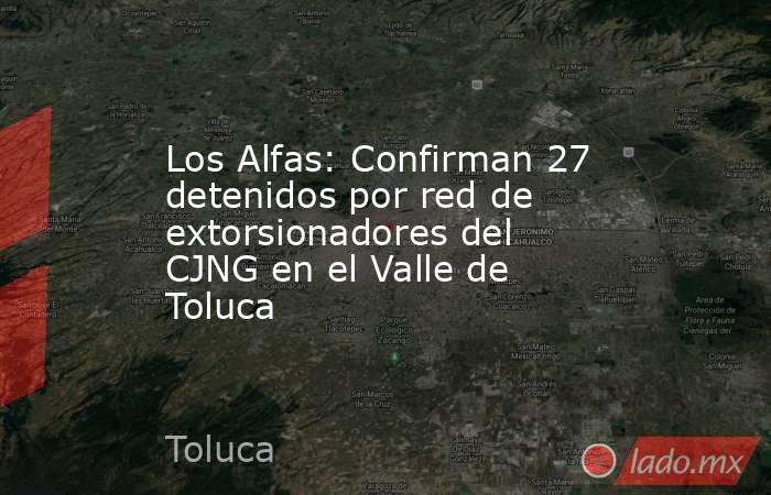 Los Alfas: Confirman 27 detenidos por red de extorsionadores del CJNG en el Valle de Toluca. Noticias en tiempo real