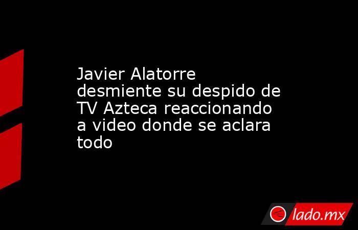 Javier Alatorre desmiente su despido de TV Azteca reaccionando a video donde se aclara todo . Noticias en tiempo real