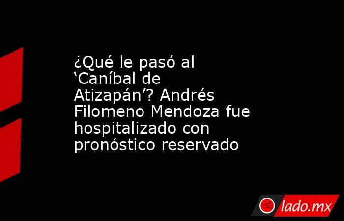 ¿Qué le pasó al ‘Caníbal de Atizapán’? Andrés Filomeno Mendoza fue hospitalizado con pronóstico reservado. Noticias en tiempo real