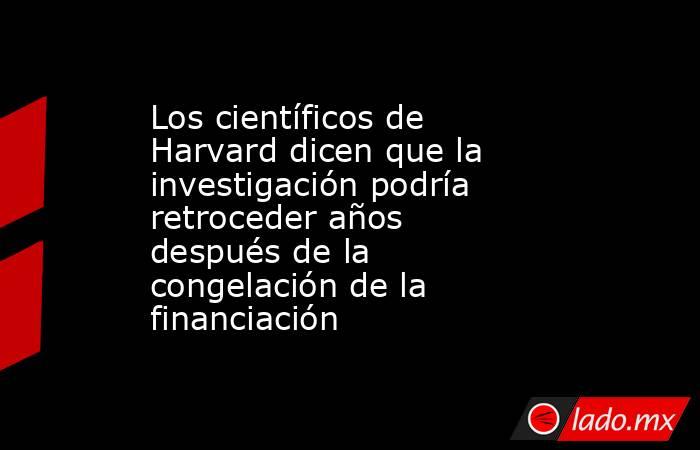 Los científicos de Harvard dicen que la investigación podría retroceder años después de la congelación de la financiación. Noticias en tiempo real
