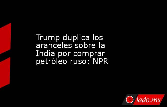 Trump duplica los aranceles sobre la India por comprar petróleo ruso: NPR. Noticias en tiempo real