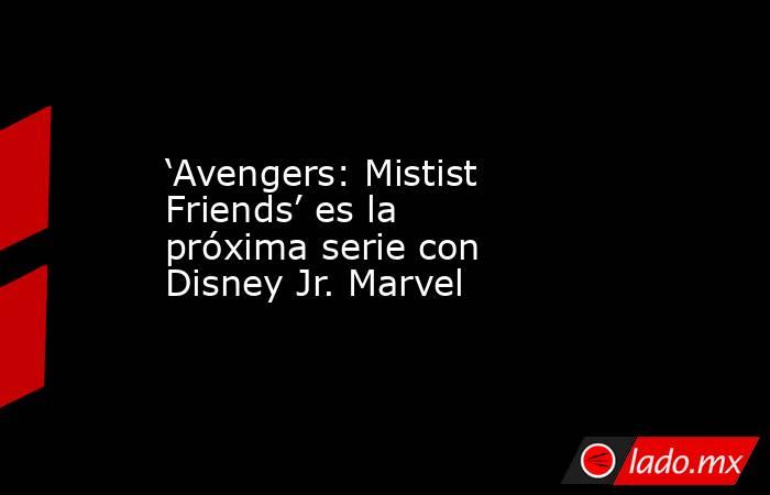 ‘Avengers: Mistist Friends’ es la próxima serie con Disney Jr. Marvel. Noticias en tiempo real
