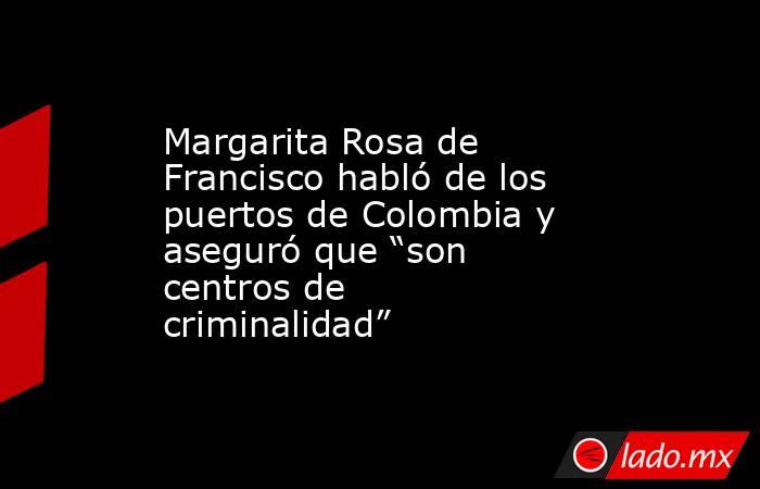 Margarita Rosa de Francisco habló de los puertos de Colombia y aseguró que “son centros de criminalidad”. Noticias en tiempo real