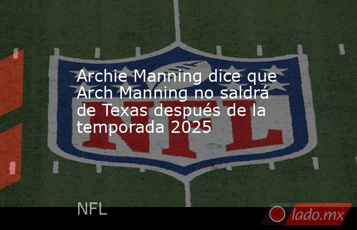 Archie Manning dice que Arch Manning no saldrá de Texas después de la temporada 2025. Noticias en tiempo real