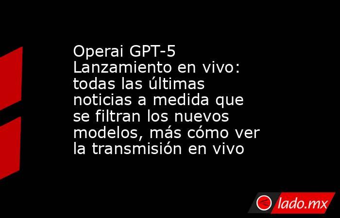 Operai GPT-5 Lanzamiento en vivo: todas las últimas noticias a medida que se filtran los nuevos modelos, más cómo ver la transmisión en vivo. Noticias en tiempo real
