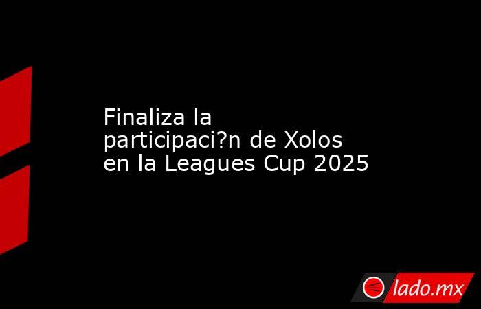 Finaliza la participaci?n de Xolos en la Leagues Cup 2025. Noticias en tiempo real