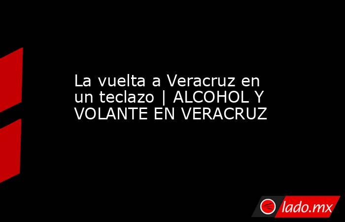 La vuelta a Veracruz en un teclazo | ALCOHOL Y VOLANTE EN VERACRUZ. Noticias en tiempo real