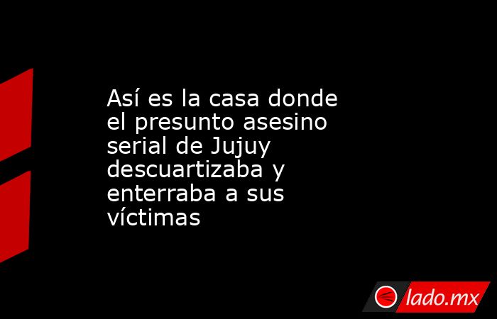 Así es la casa donde el presunto asesino serial de Jujuy descuartizaba y enterraba a sus víctimas. Noticias en tiempo real