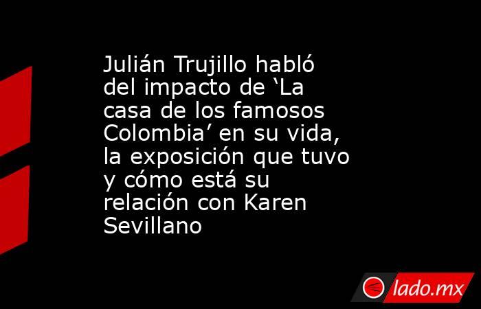 Julián Trujillo habló del impacto de ‘La casa de los famosos Colombia’ en su vida, la exposición que tuvo y cómo está su relación con Karen Sevillano. Noticias en tiempo real