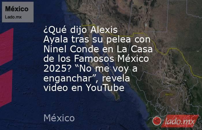 ¿Qué dijo Alexis Ayala tras su pelea con Ninel Conde en La Casa de los Famosos México 2025? “No me voy a enganchar”, revela video en YouTube. Noticias en tiempo real