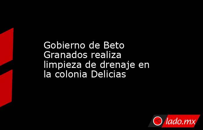 Gobierno de Beto Granados realiza limpieza de drenaje en la colonia Delicias. Noticias en tiempo real