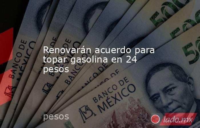 Renovarán acuerdo para topar gasolina en 24 pesos. Noticias en tiempo real