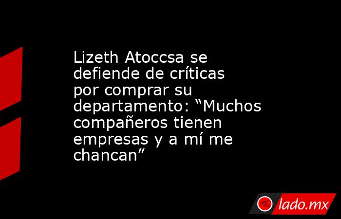 Lizeth Atoccsa se defiende de críticas por comprar su departamento: “Muchos compañeros tienen empresas y a mí me chancan”. Noticias en tiempo real